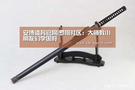 安博体育官网|罗桐社区:大师教小朋友们学国粹(图3) 安博体育官网